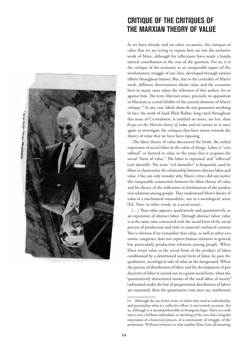 R  14  CRITIQUE OF THE CRITIQUES OF THE MARXIAN THEORY OF VALUE  As we have already said on other occasions, the critiques of value that we are trying t expose here are not the exclusive work of Marx, although his reflections have made a funda. mental contribution to the core of the question. For us, it is the critique of the economy as an inseparable aspect of the revolutionary struggle of our class, developed through various efforts throughout history: But, due to the centraliy of Mards work, different theorizations about value and the economy have in many cases taken the reference of this author, for or  against him. The term Marvian arises, precisely in opposicion to Marxism as  total falsifier of the central lements of Mar’s critique." In any case, abels alone do not guarantee anything, In fact, the work of Isaak Ilich Rubin, long cited throughout this issue of Cuapernos, i entitled no more, no less, than Essays on the Marsist theory of value and we return to it once again 10 investigate the critiques that have arisen towards the theory of value that we have be  exposing,  The labor theory of value discovered the fetish, the reified expression of social labor in the value of things. Labor is “cys: allized” or formed in value in the sense that it acquires the social “form of value.” The labor is expressed and “reflected” ich darstll). The term “sich darsellen” s frequently used by Man to characterize the relaionship between abstract labor and value. One can only wonder why Mars’s ertics did not norice this inseparable connection becween his labor theory of value and his theory of the reification or fecishization of the produc- tion relations among people. They understood Marcs theory of value in a mechanical-naturalisic, not in a sociological, sense [Ed. Note: in other words, in a social sense]  (.. Thus value appears, qualitatively and quantitacively, as an expression of abstract labor. Through abstract labor, value is at the same time connected with the social form of the social process of production and with its material-technical content. This is obvious if we remember that value, as well as other cco- nomic categories, does not express human relacions in general, but particularly production relations among people. When Manx treats value as the social form of the product of labor, conditioned by a determined social form of labor; he puts the qualicasive, sociological side of value in the foreground. When the process of distibution of lsbor and the development of pro- ductivity of laboris carried out in a given social form, when the ‘quanicatively determined mases of the toral labor of society” (subsumed under the law of proportional distribution of bor) are examined, then the quantitative (one may say, mathemati-  14 Although the use of chis term, or ohers thattend to individuslize and personalize what i a collective ffot, s not entirely accurate. For s, although it s incomprchensible o bourgeois logic, Marx s il tantis not a brilliant individual,or anything of the sort, but a singular expression of  historical process, of a commanity of struggle, of the proletariat. Withous reference to tha totality Mar loses all meaning, 